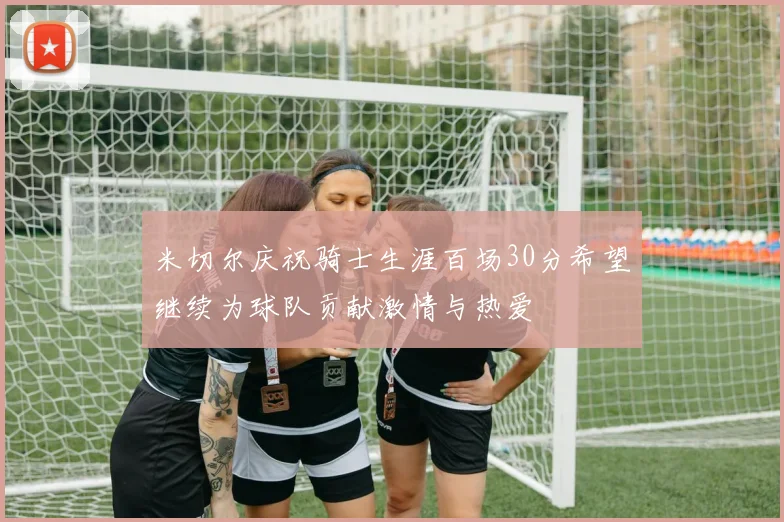 米切尔庆祝骑士生涯百场30分希望继续为球队贡献激情与热爱