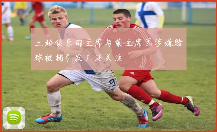 土超俱乐部主席与前主席因涉嫌赌球被捕引发广泛关注