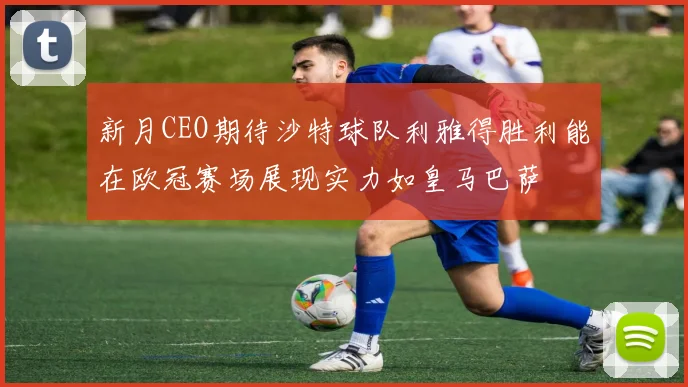 新月CEO期待沙特球队利雅得胜利能在欧冠赛场展现实力如皇马巴萨