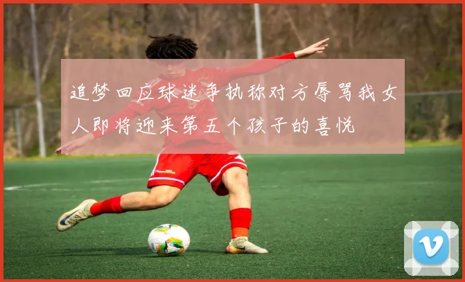 追梦回应球迷争执称对方辱骂我女人即将迎来第五个孩子的喜悦