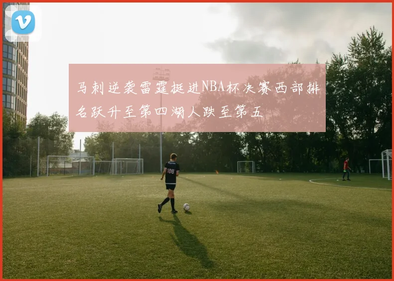 马刺逆袭雷霆挺进NBA杯决赛西部排名跃升至第四湖人跌至第五
