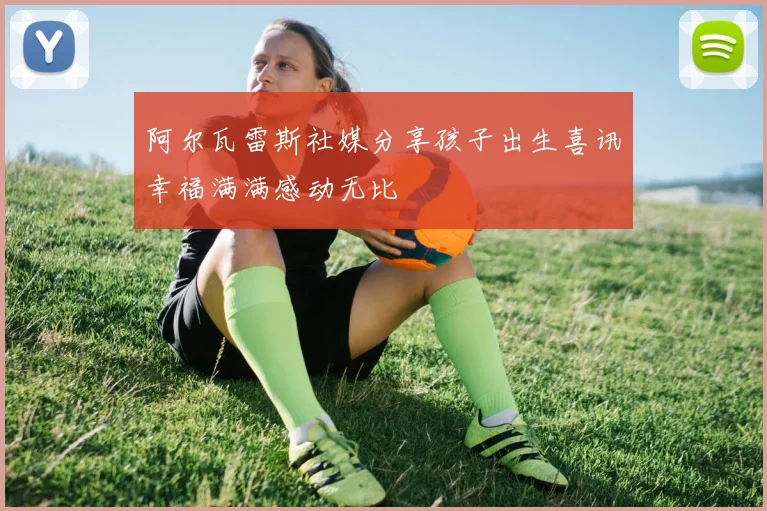 阿尔瓦雷斯社媒分享孩子出生喜讯幸福满满感动无比