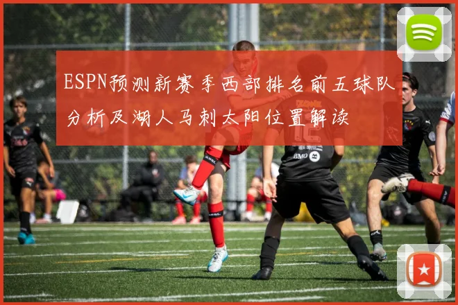 ESPN预测新赛季西部排名前五球队分析及湖人马刺太阳位置解读