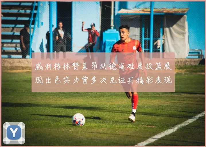 威利格林赞莱昂纳德高难度投篮展现出色实力曾多次见证其精彩表现