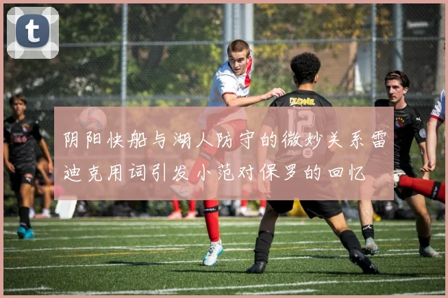 阴阳快船与湖人防守的微妙关系雷迪克用词引发小范对保罗的回忆
