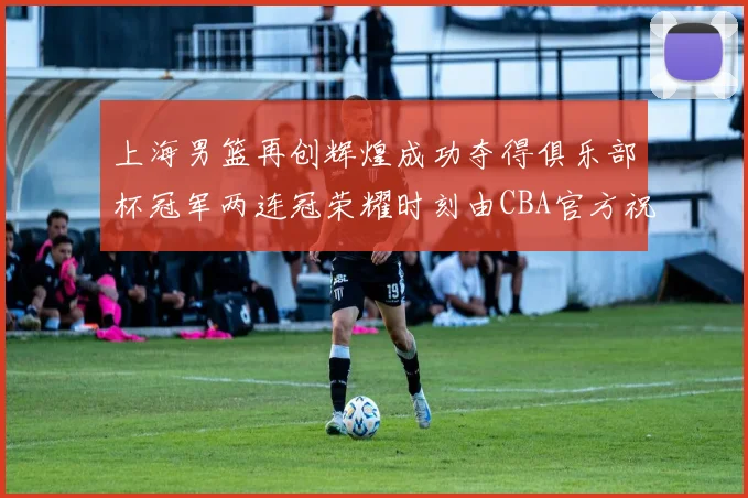 上海男篮再创辉煌成功夺得俱乐部杯冠军两连冠荣耀时刻由CBA官方祝贺