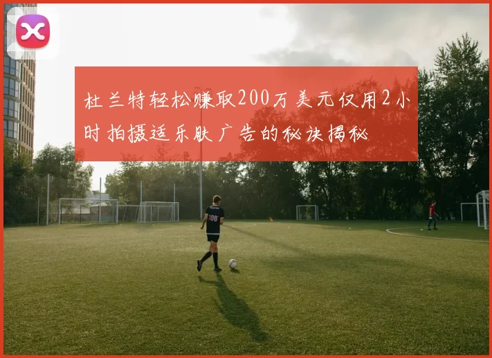 杜兰特轻松赚取200万美元仅用2小时拍摄适乐肤广告的秘诀揭秘