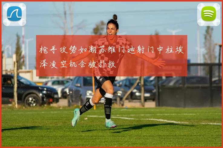 枪手攻势如潮苏维门迪射门中柱埃泽凌空机会被扑救