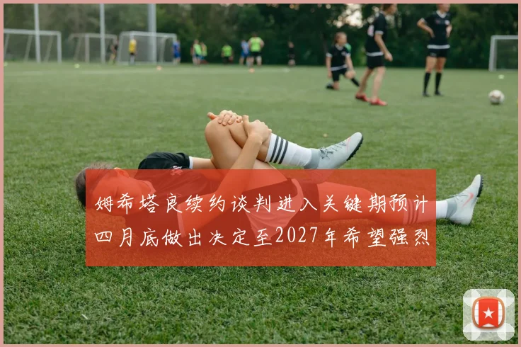 姆希塔良续约谈判进入关键期预计四月底做出决定至2027年希望强烈