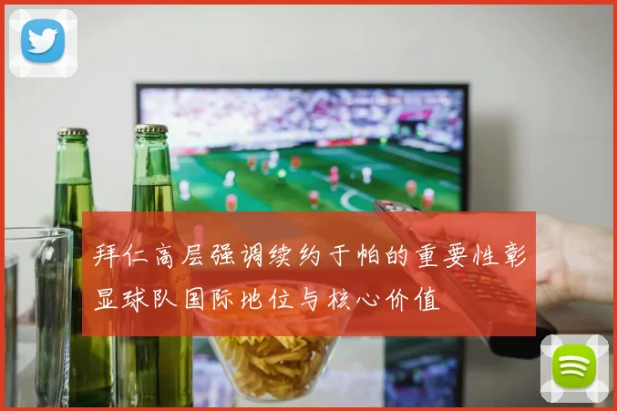拜仁高层强调续约于帕的重要性彰显球队国际地位与核心价值