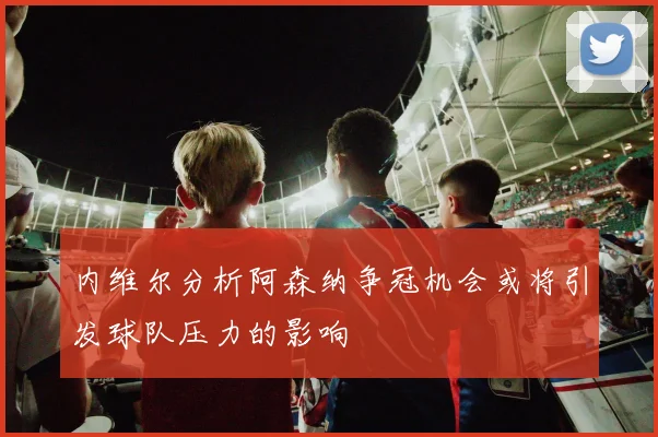 内维尔分析阿森纳争冠机会或将引发球队压力的影响