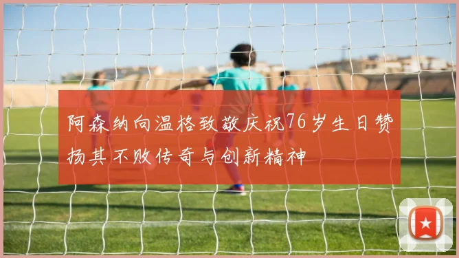 阿森纳向温格致敬庆祝76岁生日赞扬其不败传奇与创新精神