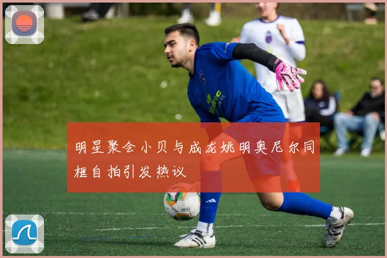 明星聚会小贝与成龙姚明奥尼尔同框自拍引发热议