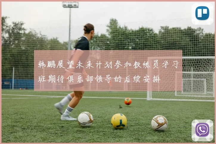 韩鹏展望未来计划参加教练员学习班期待俱乐部领导的后续安排