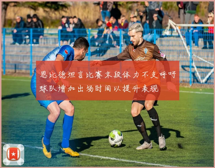 恩比德坦言比赛末段体力不支呼吁球队增加出场时间以提升表现
