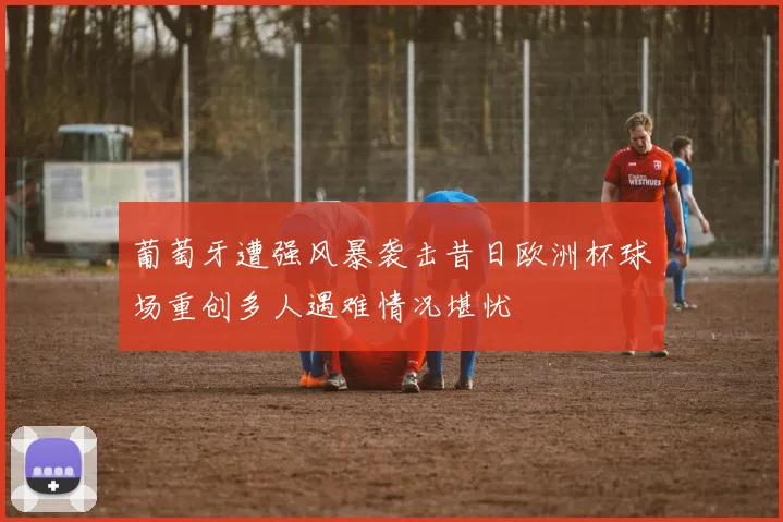 葡萄牙遭强风暴袭击昔日欧洲杯球场重创多人遇难情况堪忧