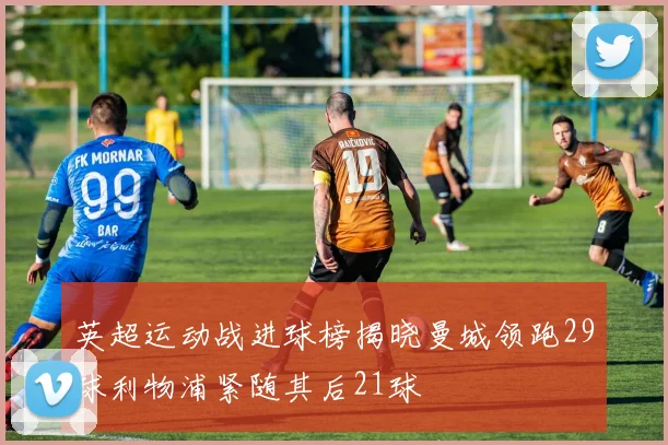 英超运动战进球榜揭晓曼城领跑29球利物浦紧随其后21球