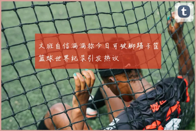 文班自信满满称今日可破脚踢卡筐篮球世界纪录引发热议