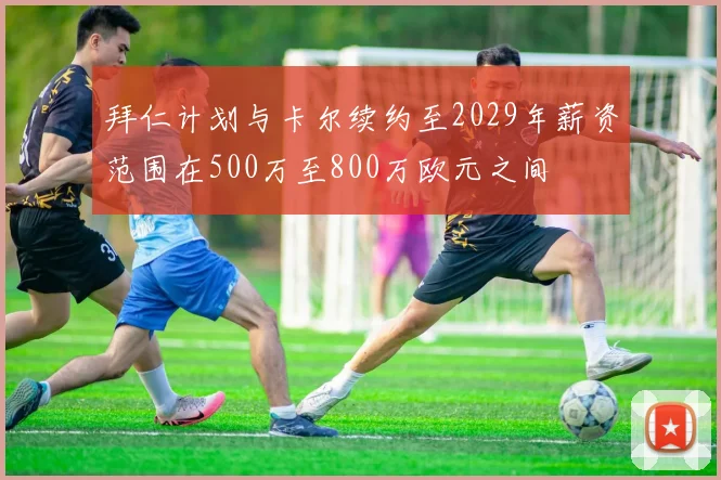拜仁计划与卡尔续约至2029年薪资范围在500万至800万欧元之间