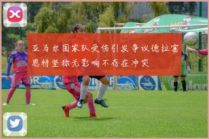 亚马尔国家队受伤引发争议德拉富恩特坚称无影响不存在冲突