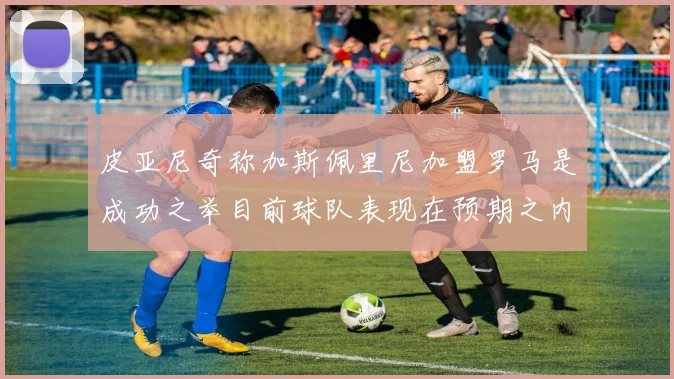 皮亚尼奇称加斯佩里尼加盟罗马是成功之举目前球队表现在预期之内