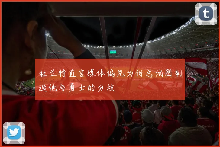 杜兰特直言媒体偏见为何总试图制造他与勇士的分歧
