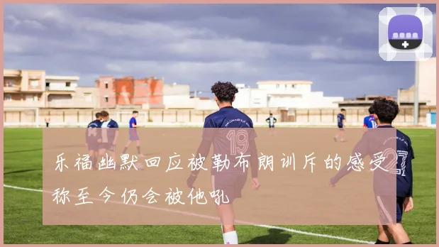 乐福幽默回应被勒布朗训斥的感受称至今仍会被他吼