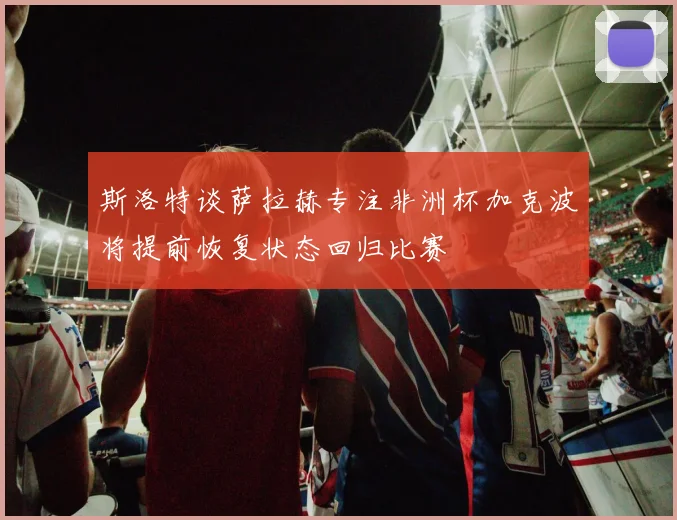 斯洛特谈萨拉赫专注非洲杯加克波将提前恢复状态回归比赛