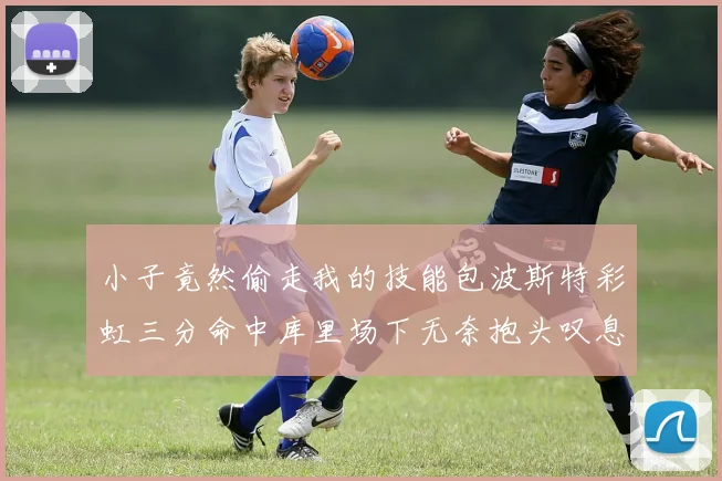 小子竟然偷走我的技能包波斯特彩虹三分命中库里场下无奈抱头叹息