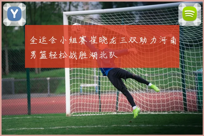 全运会小组赛崔晓龙三双助力河南男篮轻松战胜湖北队