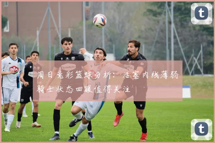 周日竞彩篮球分析：活塞内线薄弱骑士状态回暖值得关注