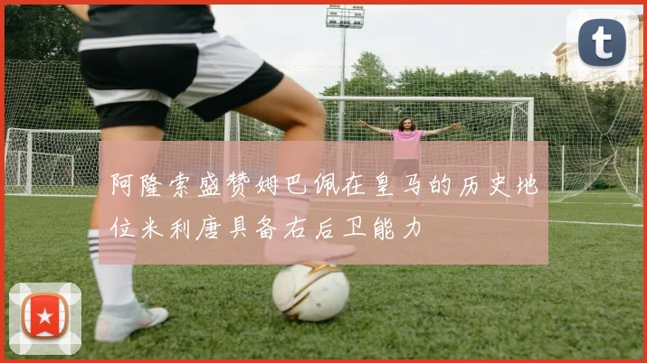 阿隆索盛赞姆巴佩在皇马的历史地位米利唐具备右后卫能力