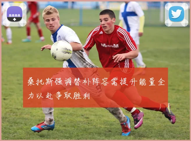 桑托斯强调替补阵容需提升能量全力以赴争取胜利