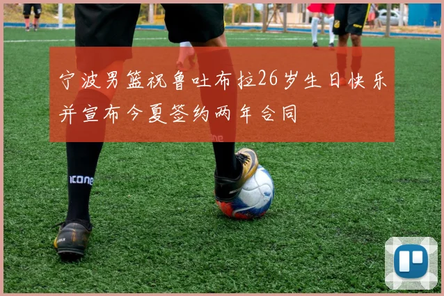 宁波男篮祝鲁吐布拉26岁生日快乐并宣布今夏签约两年合同