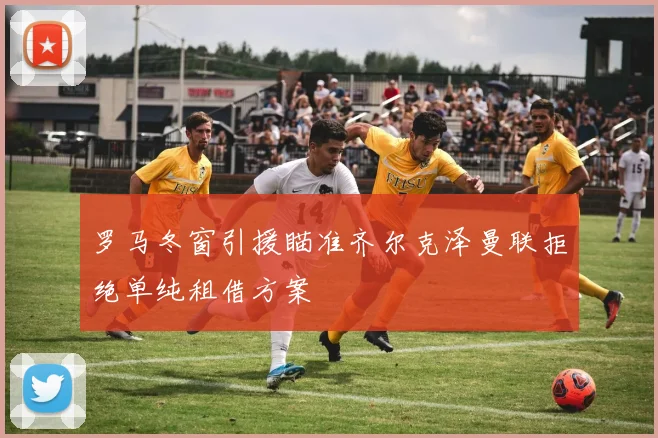 罗马冬窗引援瞄准齐尔克泽曼联拒绝单纯租借方案