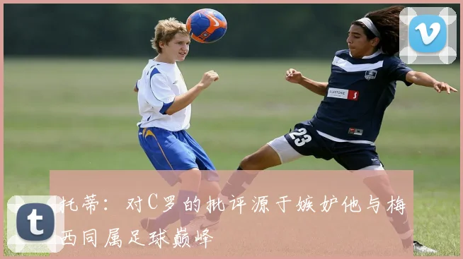 托蒂：对C罗的批评源于嫉妒他与梅西同属足球巅峰